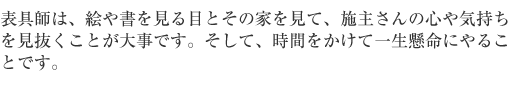 表具師は、絵や書を見る目とその家をみて、施主さんの心や気持ちを見抜くことが大事です。そして、時間をかけて、一生懸命にやることです。