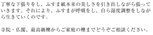 丁寧な下張りをし、ふすま紙本来の美しさを引き出しながら張っていきます。それにより、ふすまが呼吸をし、自ら湿度調整をしながらいきていくのです。寺院、仏閣、最高級ふすまからご家庭用の襖までどうぞご相談ください。