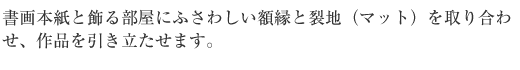 書画本紙と飾るへやにふさわしい額縁と裂地（マット）を取り合わせ、作品を引き立たせます。