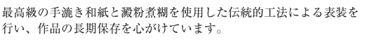 最高級手漉き和紙と澱粉煮糊を使用した伝統工法による表装を行い、作品の長期保存を心がけています。