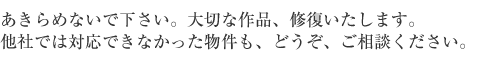 あきらめないでください。大切な、ｓ作品修復いたします。他社では対応できなかった物件も、どうぞ、ご相談ください。