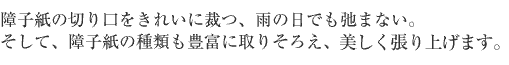 障子紙の切り口をきれいに裁つ、雨の日でも弛まない。そして、障子紙の種類も豊富に取り揃え、美しく張り上げます。